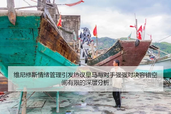维尼修斯情绪管理引发热议皇马与对手强强对决容错空间有限的深层分析