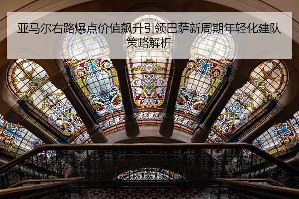 亚马尔右路爆点价值飙升引领巴萨新周期年轻化建队策略解析
