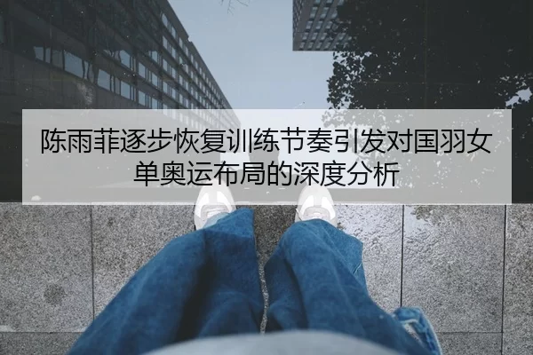陈雨菲逐步恢复训练节奏引发对国羽女单奥运布局的深度分析