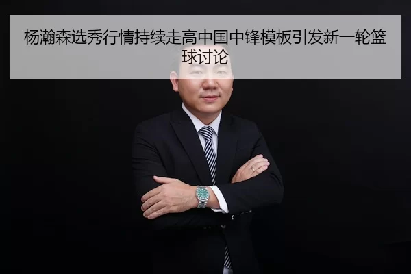 杨瀚森选秀行情持续走高中国中锋模板引发新一轮篮球讨论