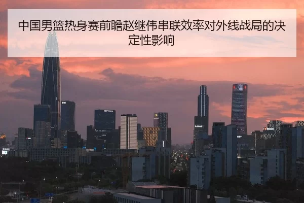 中国男篮热身赛前瞻赵继伟串联效率对外线战局的决定性影响