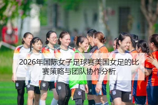 2026年国际女子足球赛美国女足的比赛策略与团队协作分析