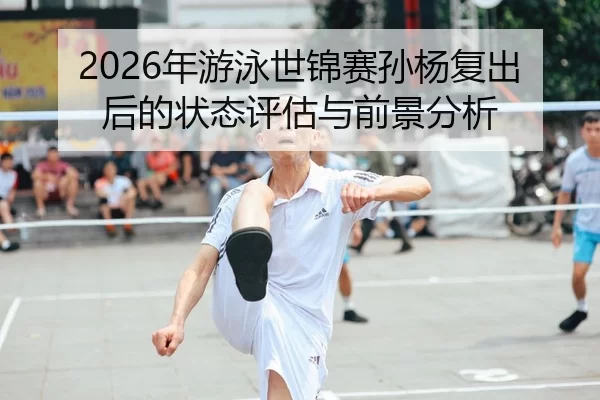 2026年游泳世锦赛孙杨复出后的状态评估与前景分析