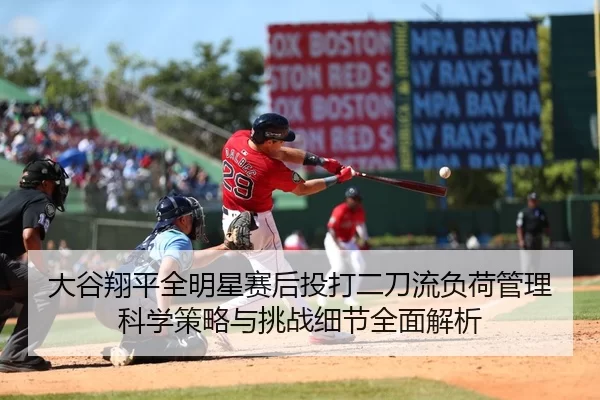 大谷翔平全明星赛后投打二刀流负荷管理科学策略与挑战细节全面解析