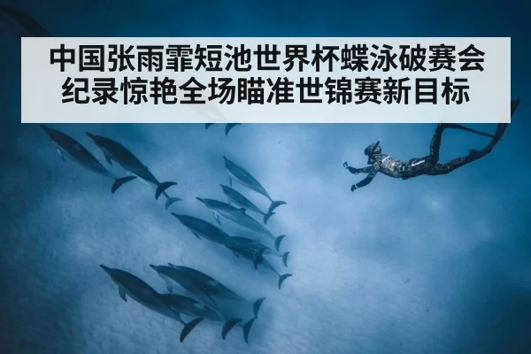 中国张雨霏短池世界杯蝶泳破赛会纪录惊艳全场瞄准世锦赛新目标