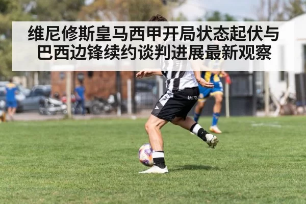 维尼修斯皇马西甲开局状态起伏与巴西边锋续约谈判进展最新观察